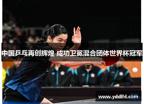 中国乒乓再创辉煌 成功卫冕混合团体世界杯冠军