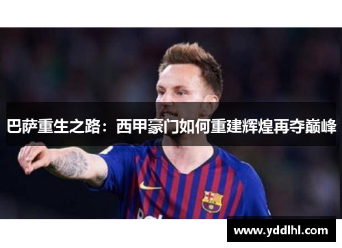 巴萨重生之路：西甲豪门如何重建辉煌再夺巅峰