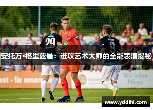 安托万·格里兹曼：进攻艺术大师的全能表演揭秘